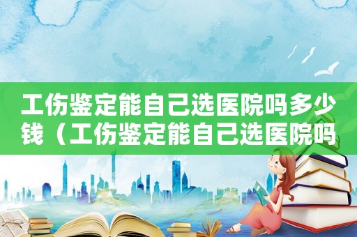 工傷鑒定能自己選醫(yī)院嗎多少錢（工傷鑒定能自己選醫(yī)院嗎）