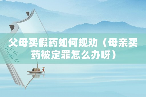 父母買假藥如何規(guī)勸（母親買藥被定罪怎么辦呀）