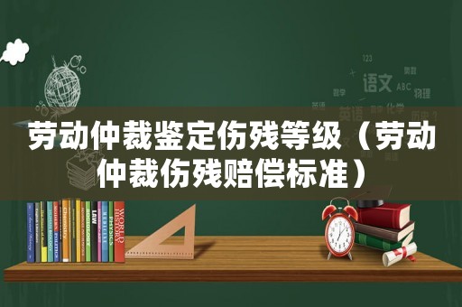 勞動仲裁鑒定傷殘等級（勞動仲裁傷殘賠償標準）