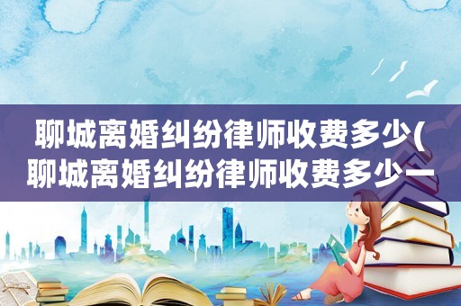 聊城離婚糾紛律師收費多少(聊城離婚糾紛律師收費多少一個月)