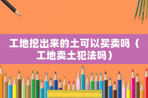 工地挖出來的土可以買賣嗎（工地賣土犯法嗎）
