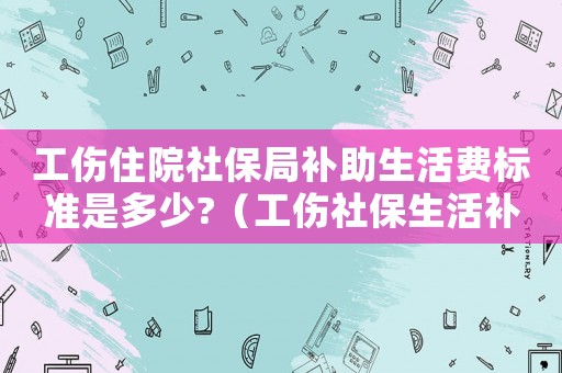 工傷住院社保局補(bǔ)助生活費(fèi)標(biāo)準(zhǔn)是多少?（工傷社保生活補(bǔ)助標(biāo)準(zhǔn)）