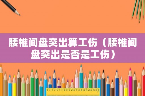 腰椎間盤突出算工傷（腰椎間盤突出是否是工傷）