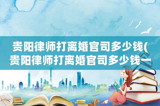 貴陽律師打離婚官司多少錢(貴陽律師打離婚官司多少錢一次)