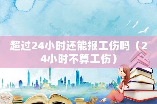超過24小時還能報工傷嗎（24小時不算工傷）