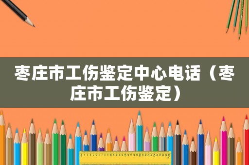 棗莊市工傷鑒定中心電話（棗莊市工傷鑒定）