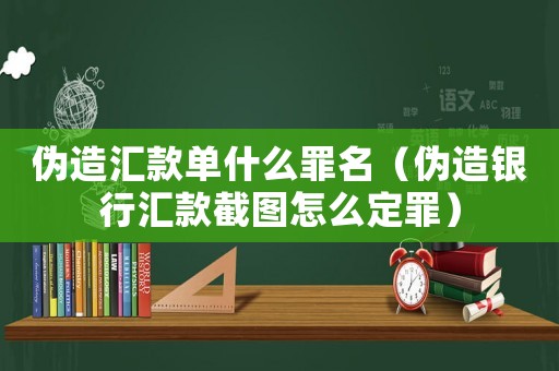 偽造匯款單什么罪名（偽造銀行匯款截圖怎么定罪）