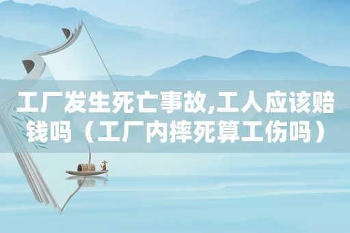 工廠發生死亡事故,工人應該賠錢嗎（工廠內摔死算工傷嗎）