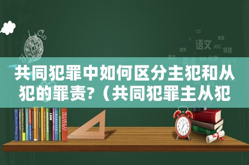 共同犯罪中如何區分主犯和從犯的罪責?（共同犯罪主從犯量刑）