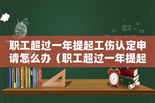 職工超過一年提起工傷認定申請怎么辦（職工超過一年提起工傷認定申請）