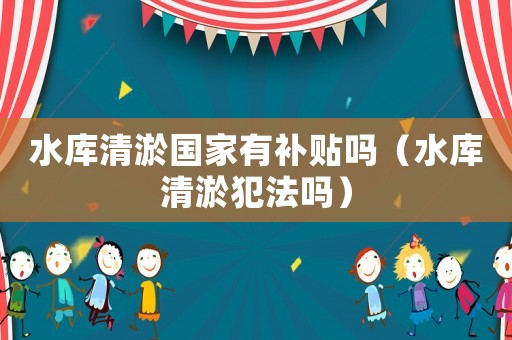 水庫清淤國家有補貼嗎（水庫清淤犯法嗎）
