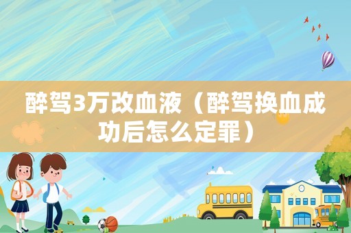醉駕3萬改血液（醉駕換血成功后怎么定罪）