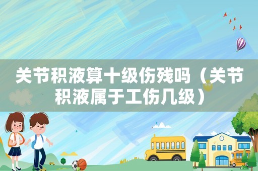 關節積液算十級傷殘嗎（關節積液屬于工傷幾級）