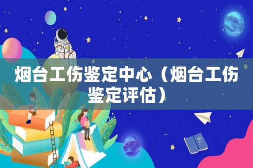 煙臺(tái)工傷鑒定中心（煙臺(tái)工傷鑒定評(píng)估）