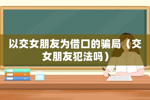 以交女朋友為借口的騙局（交女朋友犯法嗎）