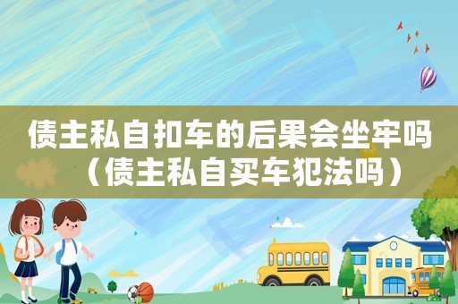 債主私自扣車的后果會坐牢嗎（債主私自買車犯法嗎）