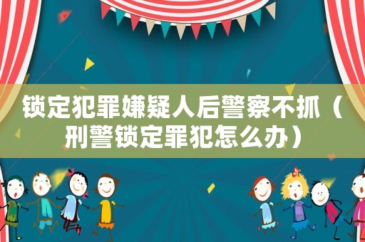 鎖定犯罪嫌疑人后警察不抓（刑警鎖定罪犯怎么辦）