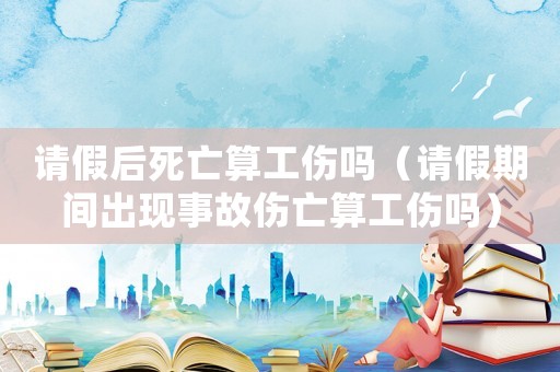 請假后死亡算工傷嗎（請假期間出現(xiàn)事故傷亡算工傷嗎）
