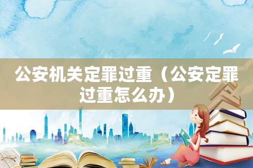 公安機關定罪過重（公安定罪過重怎么辦）