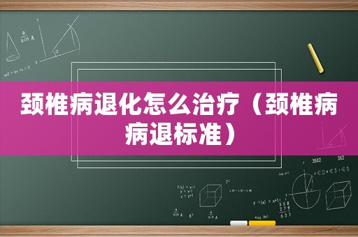 頸椎病退化怎么治療（頸椎病病退標(biāo)準(zhǔn)）
