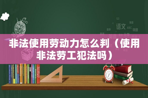 非法使用勞動力怎么判（使用非法勞工犯法嗎）