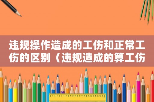 違規(guī)操作造成的工傷和正常工傷的區(qū)別（違規(guī)造成的算工傷嗎）