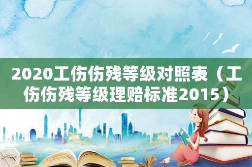 2020工傷傷殘等級(jí)對(duì)照表（工傷傷殘等級(jí)理賠標(biāo)準(zhǔn)2015）