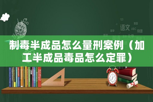 制毒半成品怎么量刑案例（加工半成品毒品怎么定罪）