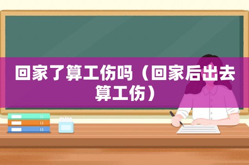 回家了算工傷嗎（回家后出去算工傷）