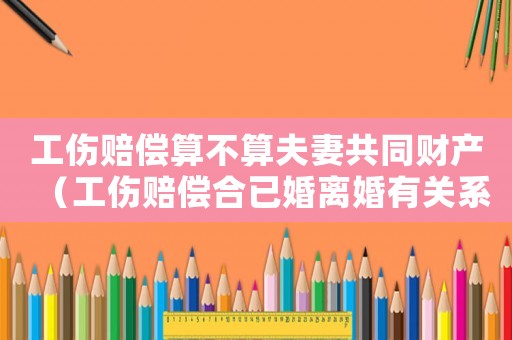 工傷賠償算不算夫妻共同財產（工傷賠償合已婚離婚有關系嗎）
