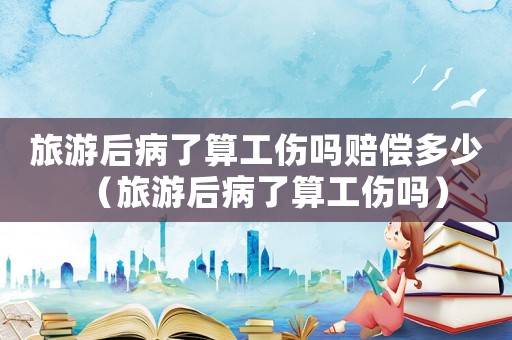 旅游后病了算工傷嗎賠償多少（旅游后病了算工傷嗎）
