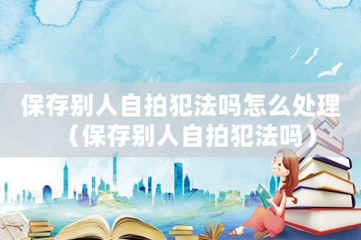 保存別人自拍犯法嗎怎么處理（保存別人自拍犯法嗎）