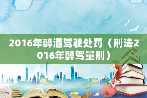 2016年醉酒駕駛處罰（刑法2016年醉駕量刑）