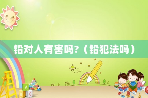 鉛對(duì)人有害嗎?（鉛犯法嗎）