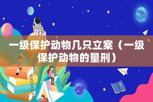 一級保護動物幾只立案（一級保護動物的量刑）