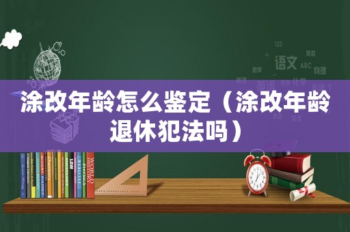 涂改年齡怎么鑒定（涂改年齡退休犯法嗎）