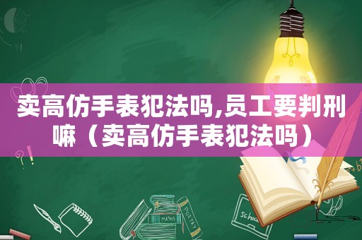 賣高仿手表犯法嗎,員工要判刑嘛（賣高仿手表犯法嗎）