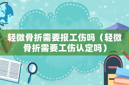 輕微骨折需要報工傷嗎（輕微骨折需要工傷認定嗎）