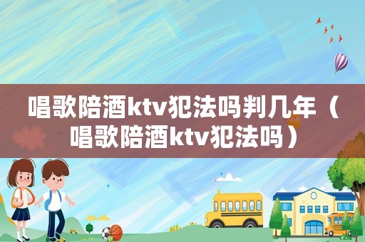 唱歌陪酒ktv犯法嗎判幾年（唱歌陪酒ktv犯法嗎）
