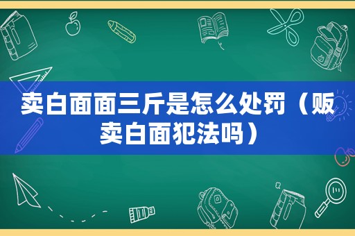 賣(mài)白面面三斤是怎么處罰（販賣(mài)白面犯法嗎）