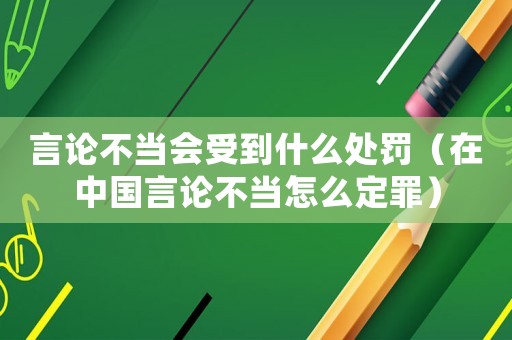 言論不當會受到什么處罰（在中國言論不當怎么定罪）