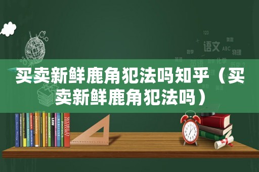 買賣新鮮鹿角犯法嗎知乎（買賣新鮮鹿角犯法嗎）