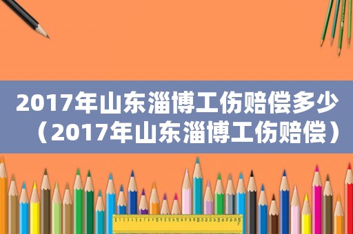 2017年山東淄博工傷賠償多少（2017年山東淄博工傷賠償）