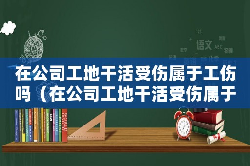 在公司工地干活受傷屬于工傷嗎（在公司工地干活受傷屬于工傷嗎）