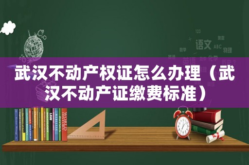 武漢不動產(chǎn)權(quán)證怎么辦理（武漢不動產(chǎn)證繳費標(biāo)準(zhǔn)）