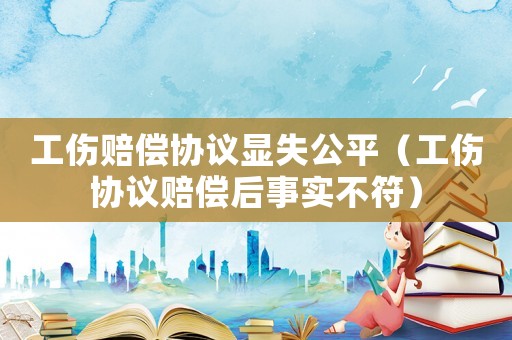 工傷賠償協(xié)議顯失公平（工傷協(xié)議賠償后事實(shí)不符）