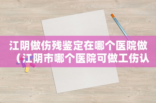江陰做傷殘鑒定在哪個醫院做（江陰市哪個醫院可做工傷認定）