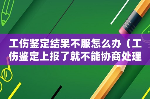 工傷鑒定結果不服怎么辦（工傷鑒定上報了就不能協商處理了嗎）