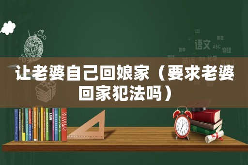 讓老婆自己回娘家（要求老婆回家犯法嗎）