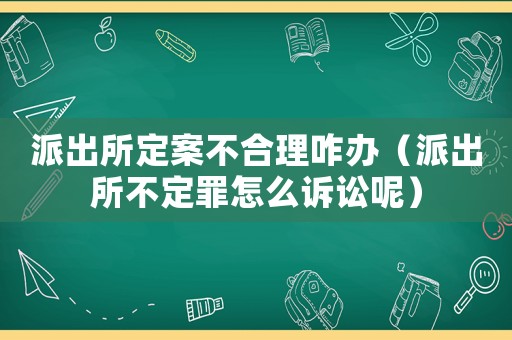 派出所定案不合理咋辦（派出所不定罪怎么訴訟呢）
